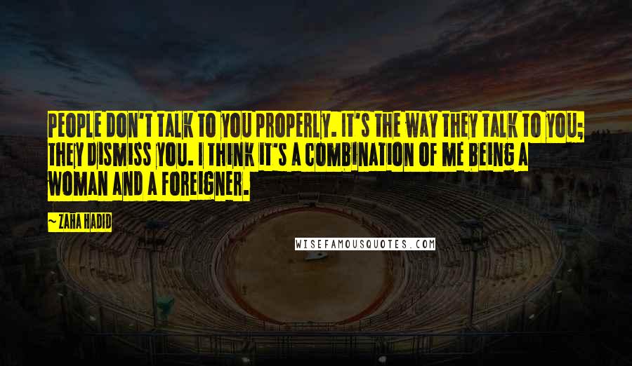 Zaha Hadid Quotes: People don't talk to you properly. It's the way they talk to you; they dismiss you. I think it's a combination of me being a woman and a foreigner.