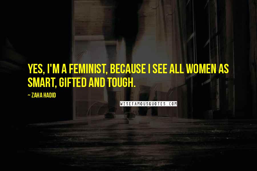 Zaha Hadid Quotes: Yes, I'm a feminist, because I see all women as smart, gifted and tough.