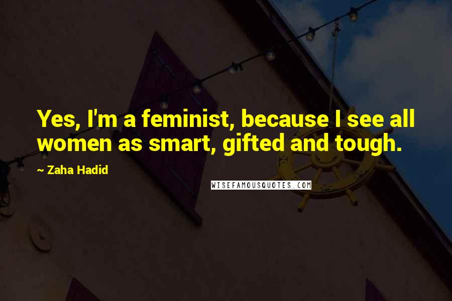 Zaha Hadid Quotes: Yes, I'm a feminist, because I see all women as smart, gifted and tough.