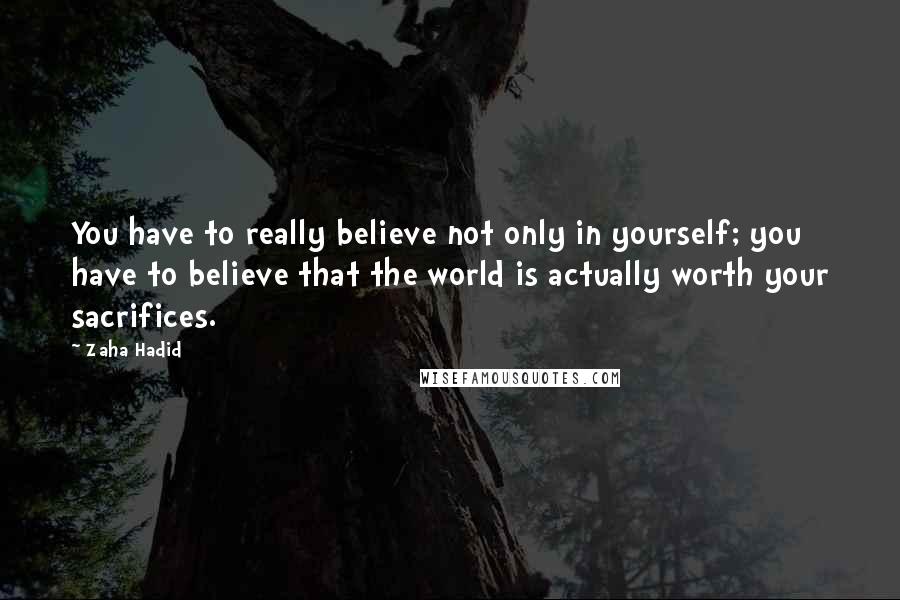 Zaha Hadid Quotes: You have to really believe not only in yourself; you have to believe that the world is actually worth your sacrifices.
