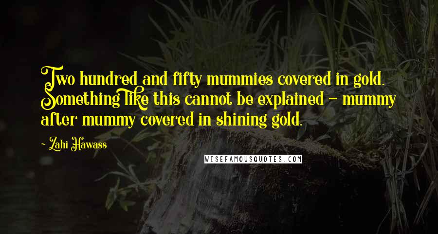 Zahi Hawass Quotes: Two hundred and fifty mummies covered in gold. Something like this cannot be explained - mummy after mummy covered in shining gold.