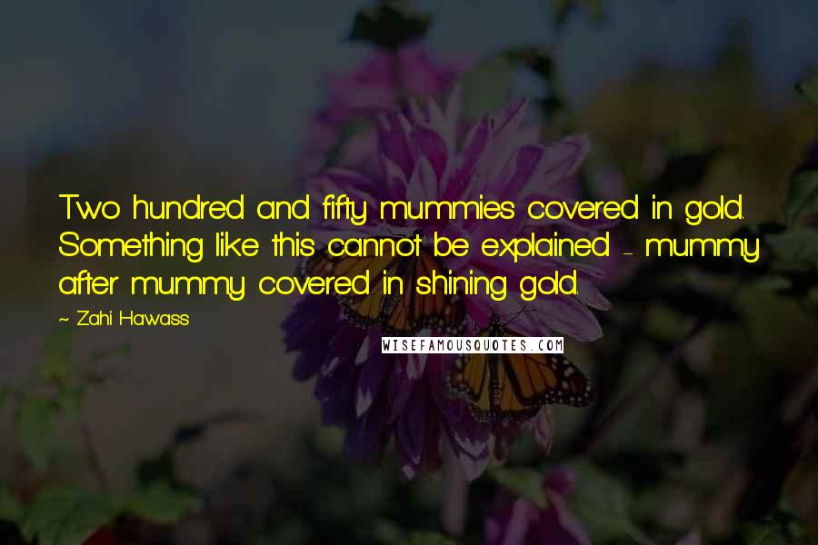 Zahi Hawass Quotes: Two hundred and fifty mummies covered in gold. Something like this cannot be explained - mummy after mummy covered in shining gold.