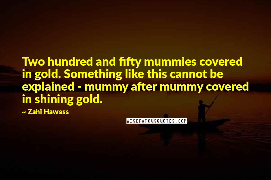 Zahi Hawass Quotes: Two hundred and fifty mummies covered in gold. Something like this cannot be explained - mummy after mummy covered in shining gold.
