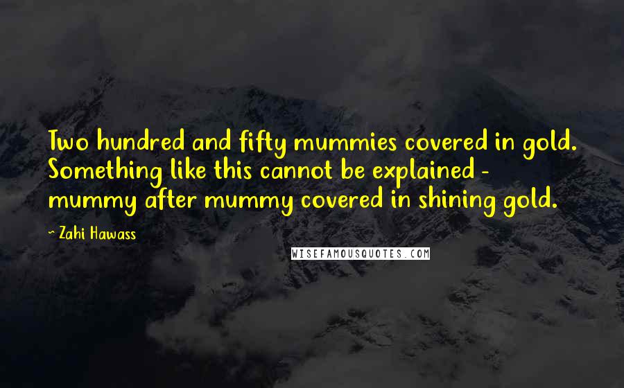 Zahi Hawass Quotes: Two hundred and fifty mummies covered in gold. Something like this cannot be explained - mummy after mummy covered in shining gold.