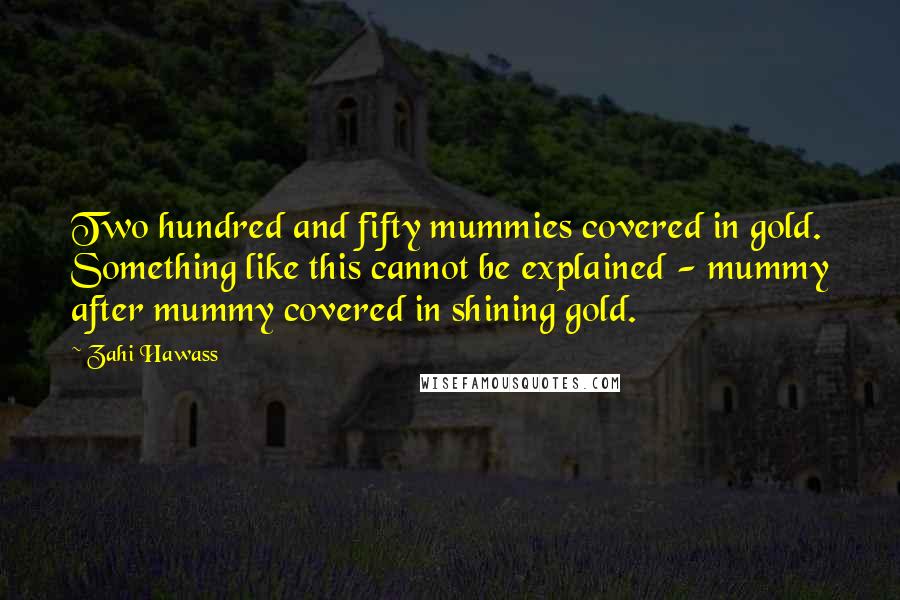 Zahi Hawass Quotes: Two hundred and fifty mummies covered in gold. Something like this cannot be explained - mummy after mummy covered in shining gold.