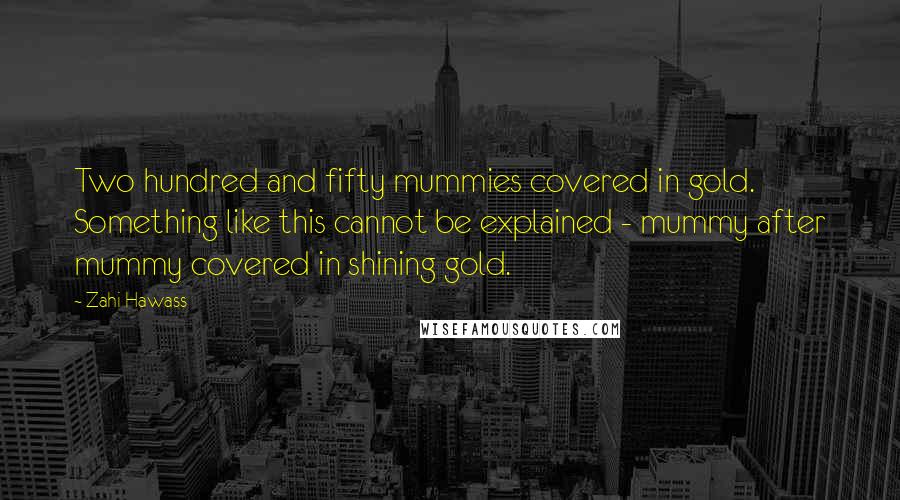 Zahi Hawass Quotes: Two hundred and fifty mummies covered in gold. Something like this cannot be explained - mummy after mummy covered in shining gold.