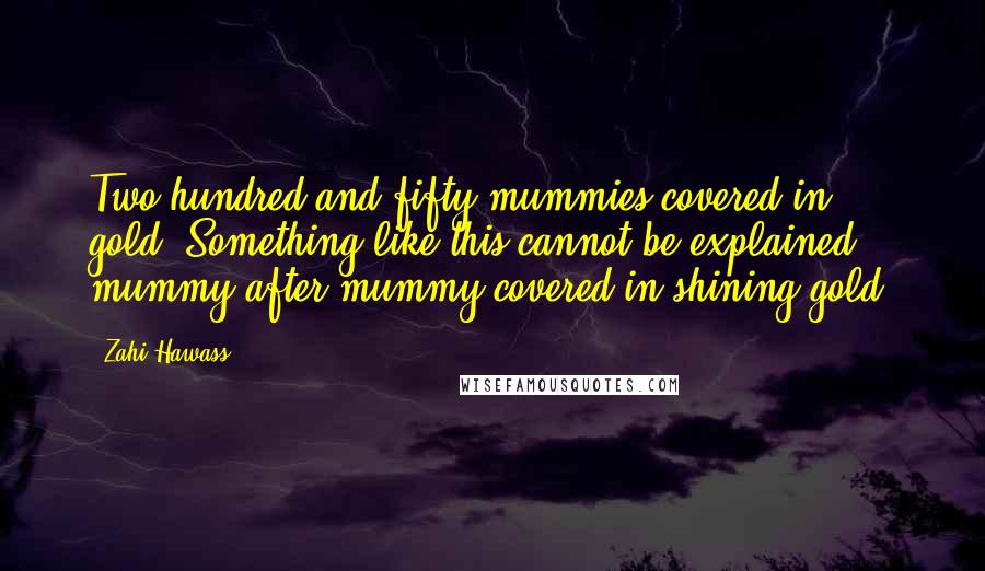 Zahi Hawass Quotes: Two hundred and fifty mummies covered in gold. Something like this cannot be explained - mummy after mummy covered in shining gold.