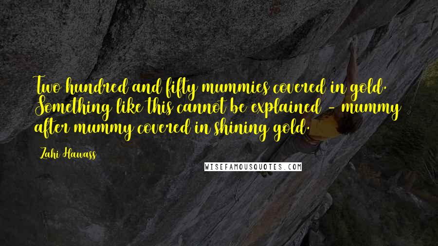 Zahi Hawass Quotes: Two hundred and fifty mummies covered in gold. Something like this cannot be explained - mummy after mummy covered in shining gold.