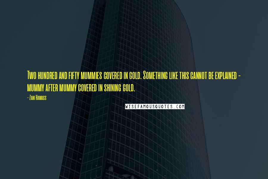 Zahi Hawass Quotes: Two hundred and fifty mummies covered in gold. Something like this cannot be explained - mummy after mummy covered in shining gold.