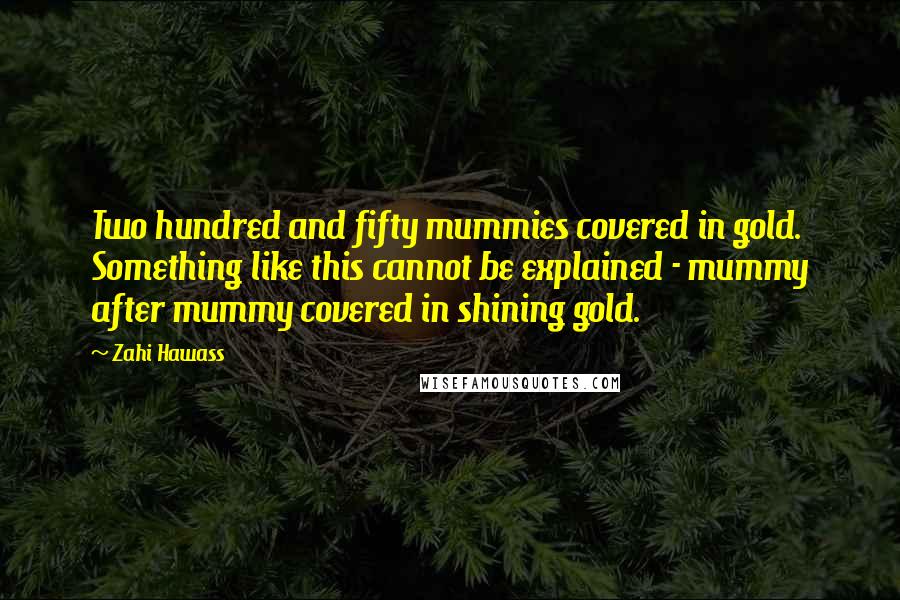 Zahi Hawass Quotes: Two hundred and fifty mummies covered in gold. Something like this cannot be explained - mummy after mummy covered in shining gold.