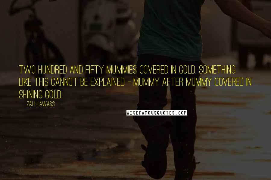 Zahi Hawass Quotes: Two hundred and fifty mummies covered in gold. Something like this cannot be explained - mummy after mummy covered in shining gold.