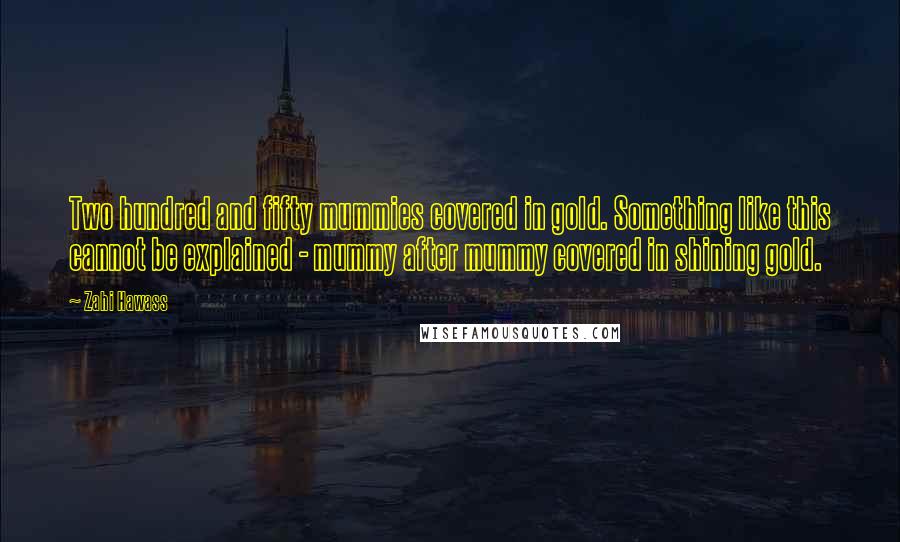 Zahi Hawass Quotes: Two hundred and fifty mummies covered in gold. Something like this cannot be explained - mummy after mummy covered in shining gold.