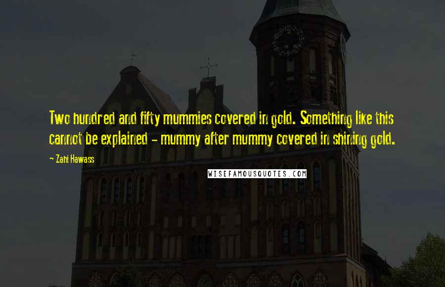 Zahi Hawass Quotes: Two hundred and fifty mummies covered in gold. Something like this cannot be explained - mummy after mummy covered in shining gold.