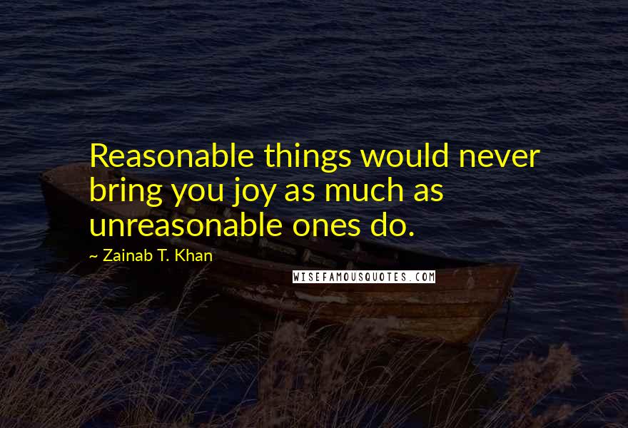 Zainab T. Khan Quotes: Reasonable things would never bring you joy as much as unreasonable ones do.