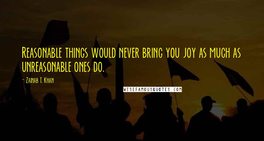 Zainab T. Khan Quotes: Reasonable things would never bring you joy as much as unreasonable ones do.