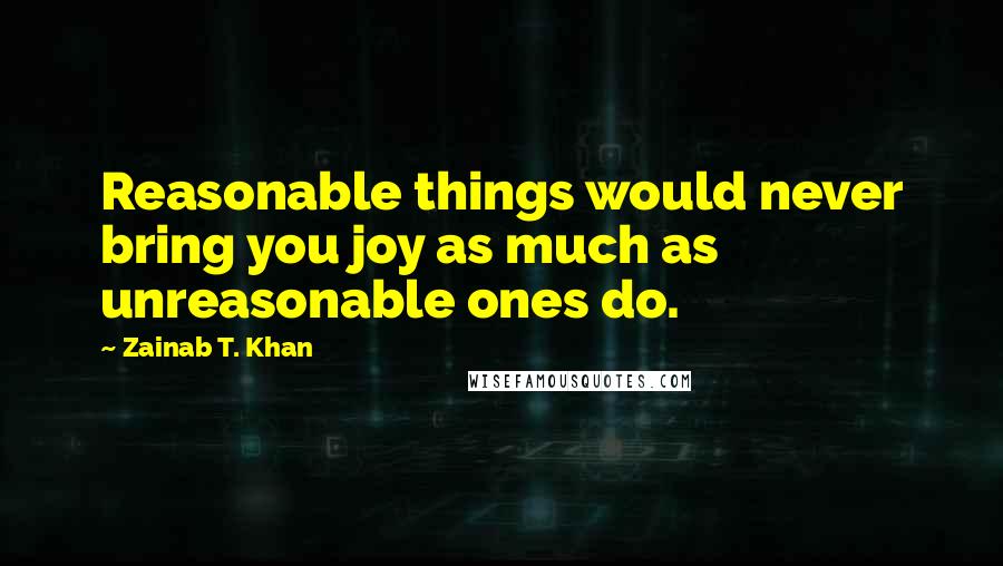 Zainab T. Khan Quotes: Reasonable things would never bring you joy as much as unreasonable ones do.