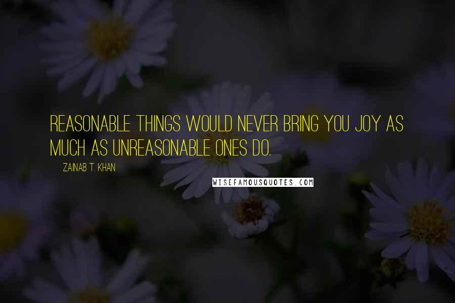 Zainab T. Khan Quotes: Reasonable things would never bring you joy as much as unreasonable ones do.