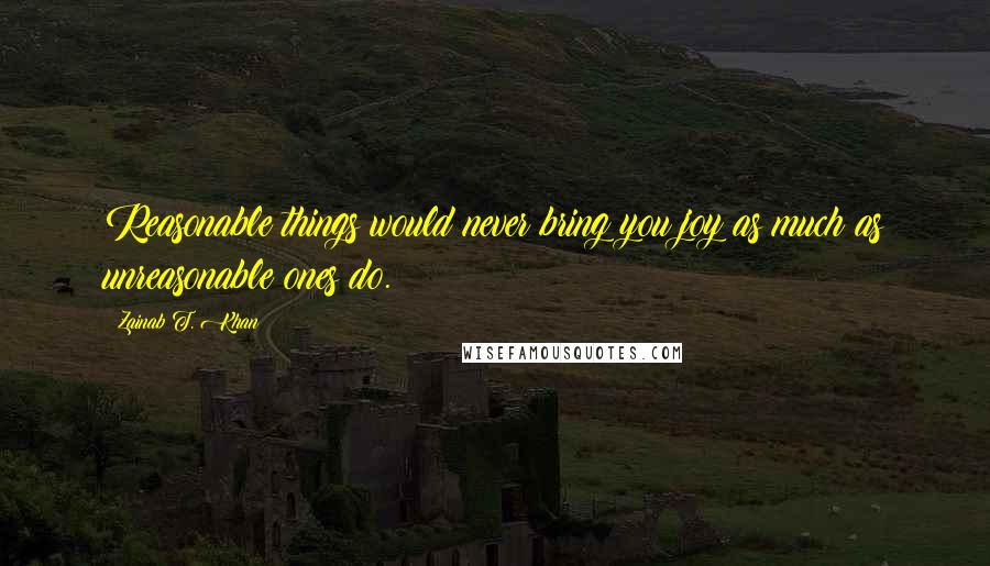 Zainab T. Khan Quotes: Reasonable things would never bring you joy as much as unreasonable ones do.