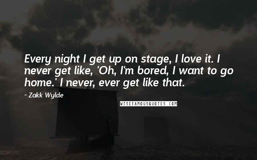 Zakk Wylde Quotes: Every night I get up on stage, I love it. I never get like, 'Oh, I'm bored, I want to go home.' I never, ever get like that.