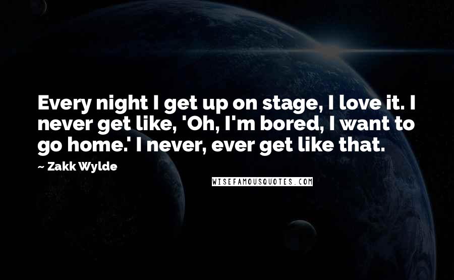 Zakk Wylde Quotes: Every night I get up on stage, I love it. I never get like, 'Oh, I'm bored, I want to go home.' I never, ever get like that.