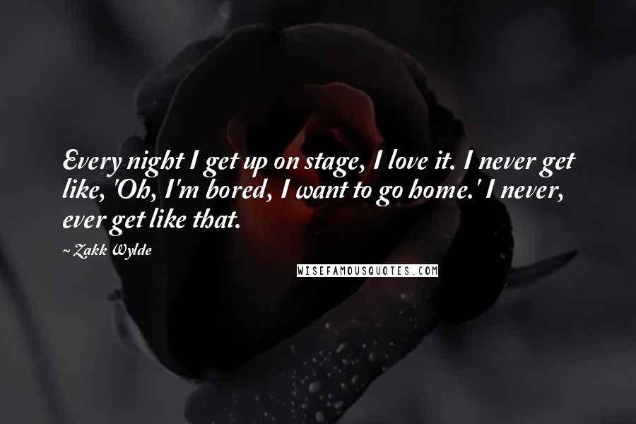 Zakk Wylde Quotes: Every night I get up on stage, I love it. I never get like, 'Oh, I'm bored, I want to go home.' I never, ever get like that.