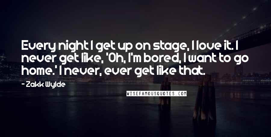 Zakk Wylde Quotes: Every night I get up on stage, I love it. I never get like, 'Oh, I'm bored, I want to go home.' I never, ever get like that.