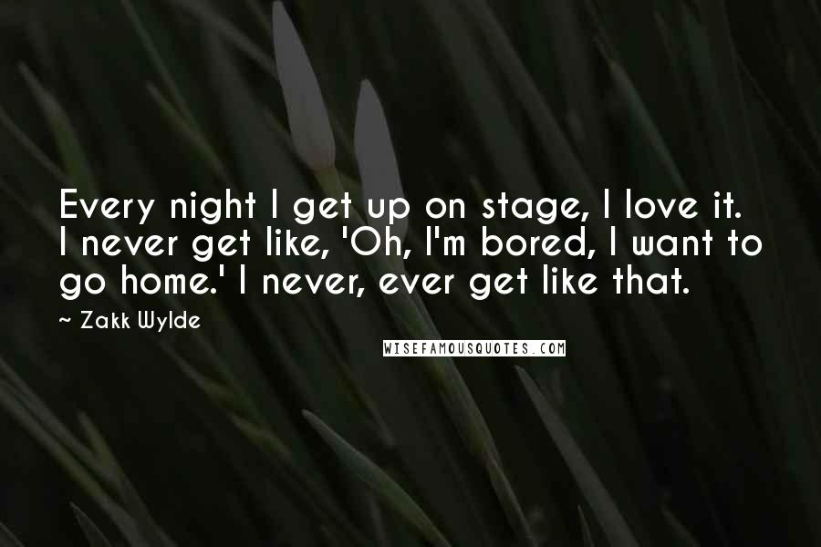 Zakk Wylde Quotes: Every night I get up on stage, I love it. I never get like, 'Oh, I'm bored, I want to go home.' I never, ever get like that.