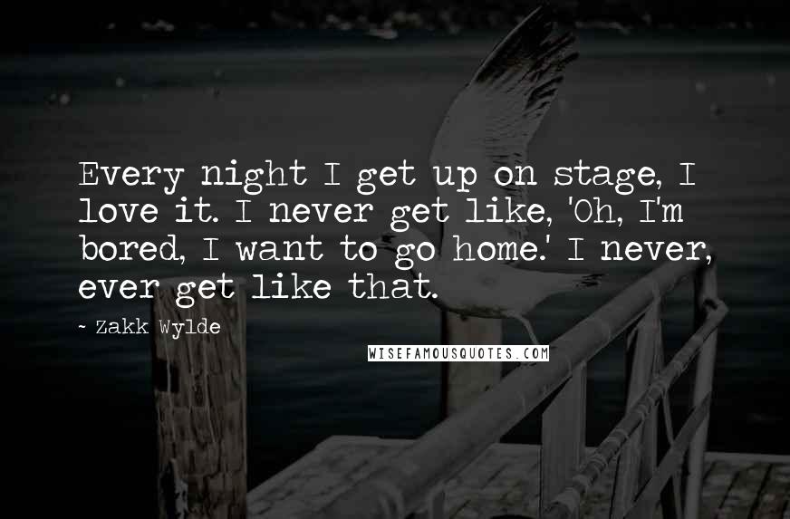 Zakk Wylde Quotes: Every night I get up on stage, I love it. I never get like, 'Oh, I'm bored, I want to go home.' I never, ever get like that.