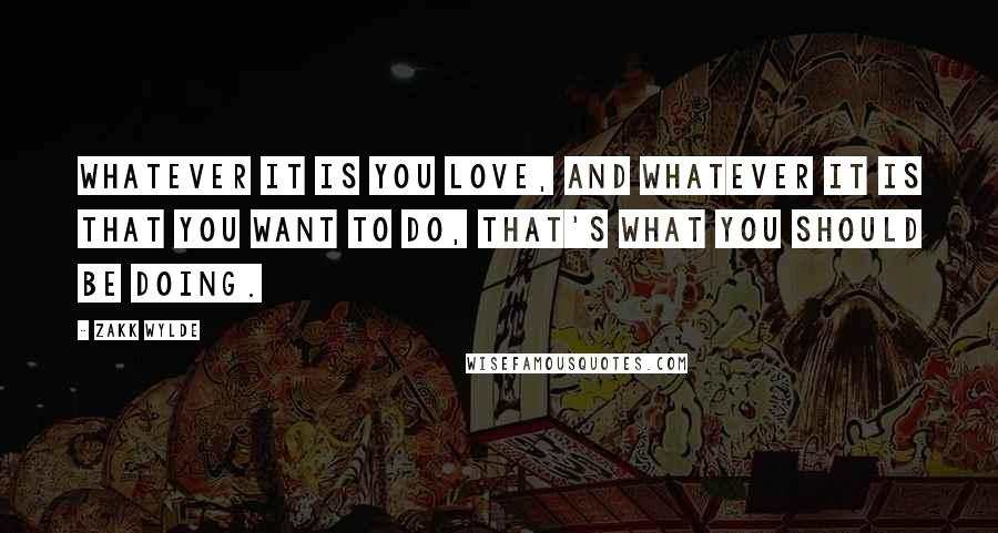 Zakk Wylde Quotes: Whatever it is you love, and whatever it is that you want to do, that's what you should be doing.
