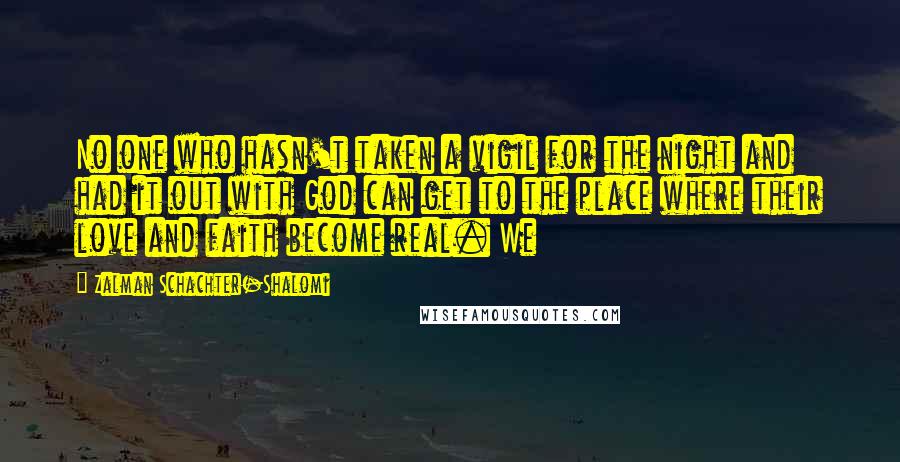 Zalman Schachter-Shalomi Quotes: No one who hasn't taken a vigil for the night and had it out with God can get to the place where their love and faith become real. We