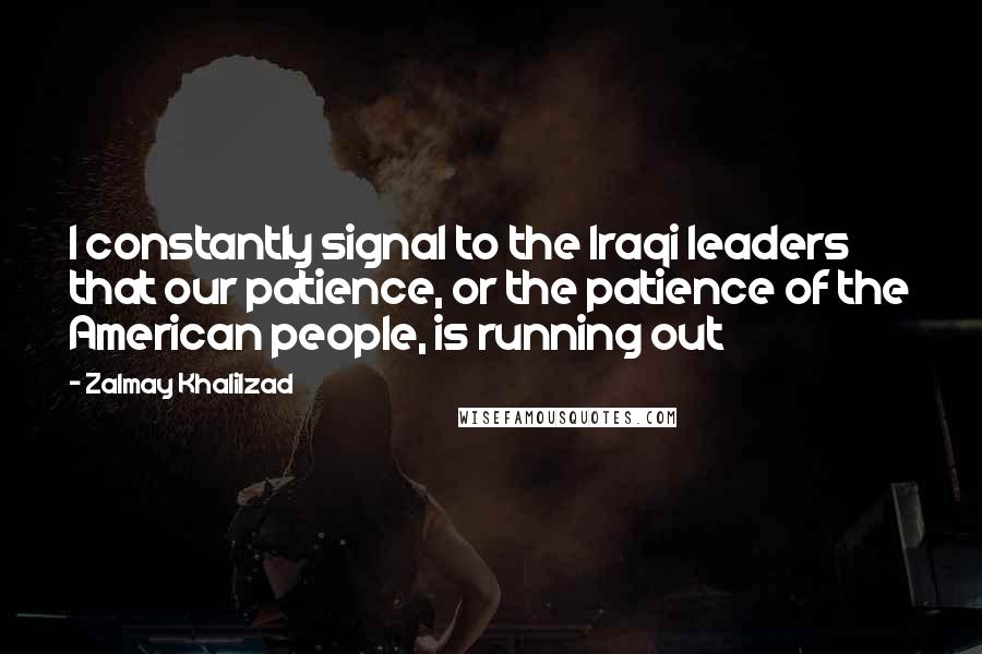 Zalmay Khalilzad Quotes: I constantly signal to the Iraqi leaders that our patience, or the patience of the American people, is running out