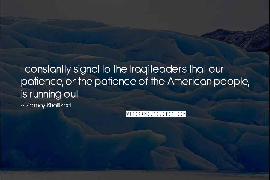 Zalmay Khalilzad Quotes: I constantly signal to the Iraqi leaders that our patience, or the patience of the American people, is running out