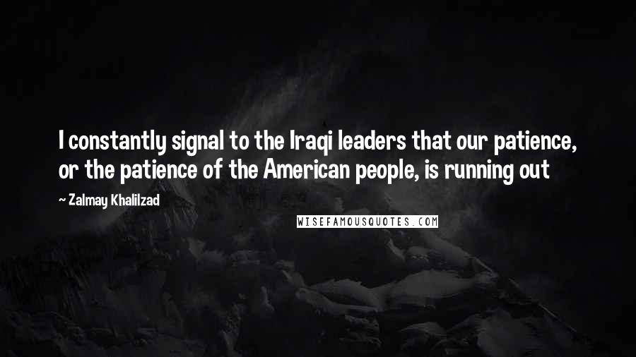 Zalmay Khalilzad Quotes: I constantly signal to the Iraqi leaders that our patience, or the patience of the American people, is running out