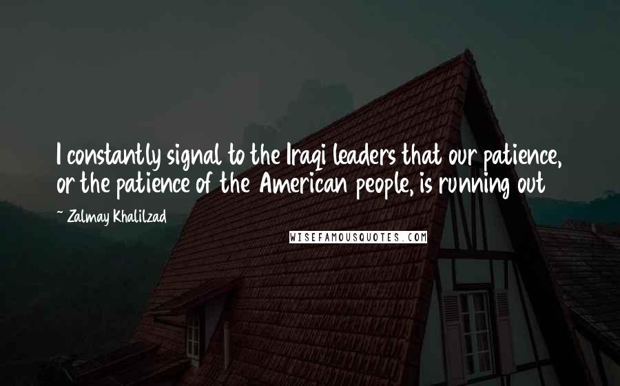 Zalmay Khalilzad Quotes: I constantly signal to the Iraqi leaders that our patience, or the patience of the American people, is running out