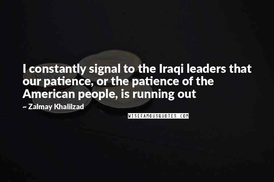 Zalmay Khalilzad Quotes: I constantly signal to the Iraqi leaders that our patience, or the patience of the American people, is running out