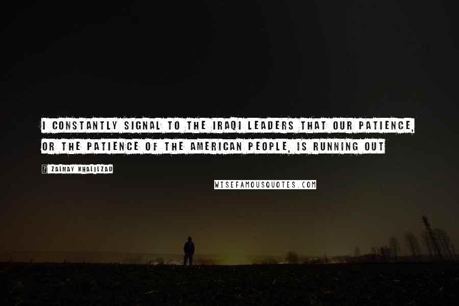 Zalmay Khalilzad Quotes: I constantly signal to the Iraqi leaders that our patience, or the patience of the American people, is running out