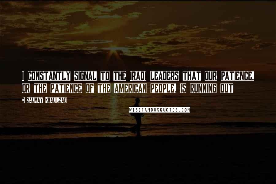 Zalmay Khalilzad Quotes: I constantly signal to the Iraqi leaders that our patience, or the patience of the American people, is running out