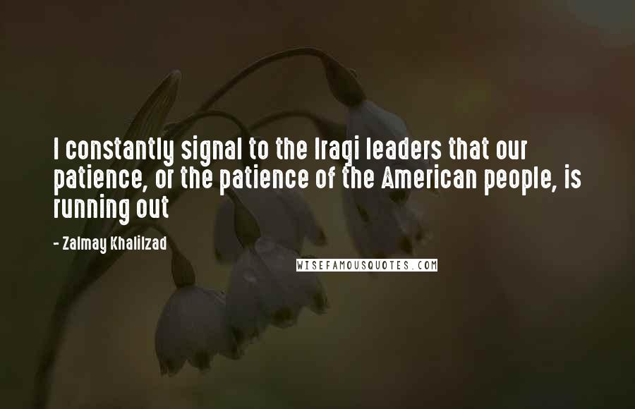 Zalmay Khalilzad Quotes: I constantly signal to the Iraqi leaders that our patience, or the patience of the American people, is running out