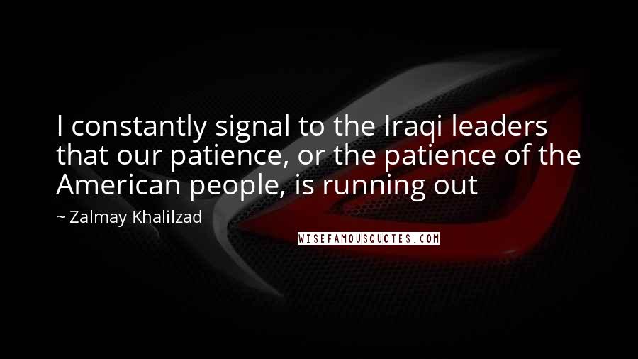 Zalmay Khalilzad Quotes: I constantly signal to the Iraqi leaders that our patience, or the patience of the American people, is running out