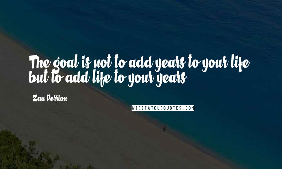 Zan Perrion Quotes: The goal is not to add years to your life, but to add life to your years