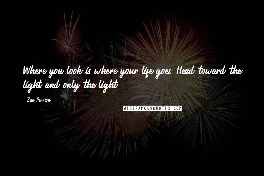 Zan Perrion Quotes: Where you look is where your life goes. Head toward the light and only the light.