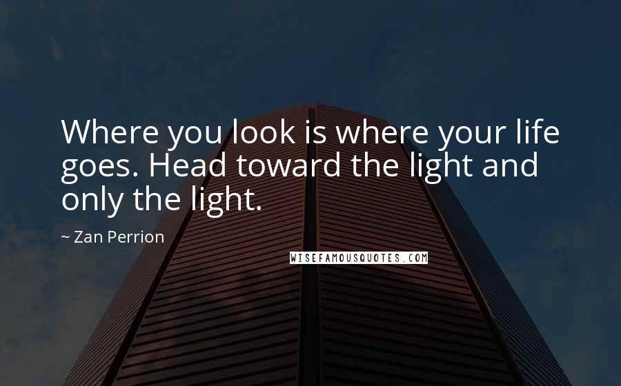 Zan Perrion Quotes: Where you look is where your life goes. Head toward the light and only the light.