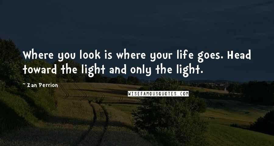 Zan Perrion Quotes: Where you look is where your life goes. Head toward the light and only the light.