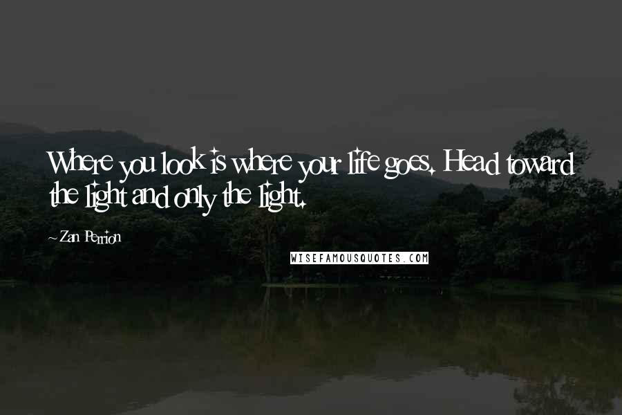 Zan Perrion Quotes: Where you look is where your life goes. Head toward the light and only the light.