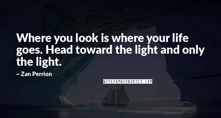 Zan Perrion Quotes: Where you look is where your life goes. Head toward the light and only the light.