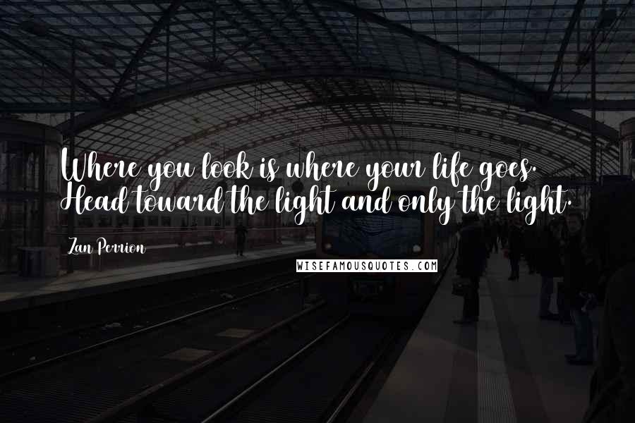 Zan Perrion Quotes: Where you look is where your life goes. Head toward the light and only the light.