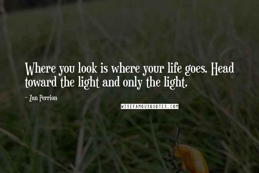 Zan Perrion Quotes: Where you look is where your life goes. Head toward the light and only the light.