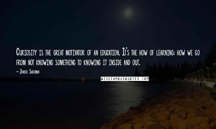Zander Sherman Quotes: Curiosity is the great motivator of an education. It's the how of learning: how we go from not knowing something to knowing it inside and out.