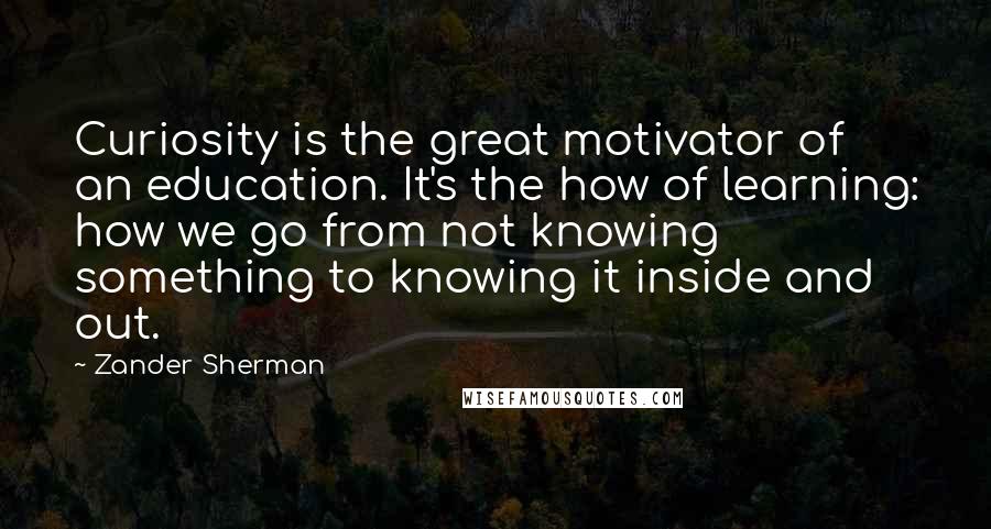 Zander Sherman Quotes: Curiosity is the great motivator of an education. It's the how of learning: how we go from not knowing something to knowing it inside and out.