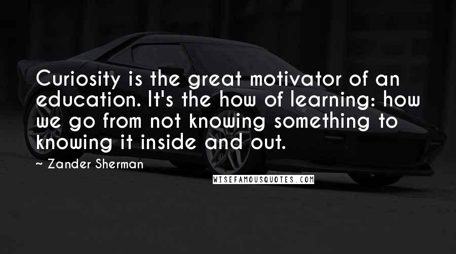 Zander Sherman Quotes: Curiosity is the great motivator of an education. It's the how of learning: how we go from not knowing something to knowing it inside and out.